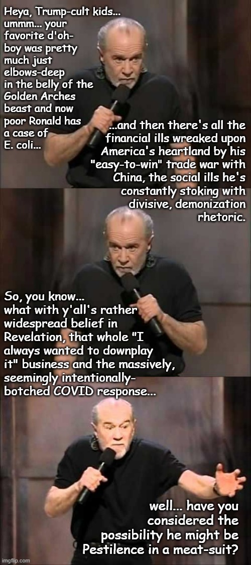Just sayin'... | Heya, Trump-cult kids...
ummm... your
favorite d'oh-
boy was pretty
much just
elbows-deep
in the belly of the
Golden Arches
beast and now
poor Ronald has
a case of
E. coli... ...and then there's all the
financial ills wreaked upon
America's heartland by his
"easy-to-win" trade war with
China, the social ills he's
constantly stoking with
divisive, demonization
rhetoric. So, you know...
what with y'all's rather
widespread belief in
Revelation, that whole "I
always wanted to downplay
it" business and the massively,
seemingly intentionally-
botched COVID response... well... have you considered the possibility he might be Pestilence in a meat-suit? | image tagged in carlin,george carlin,poison,four horsemen,just sayin' | made w/ Imgflip meme maker