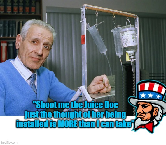 Afraid that it's true | "Shoot me the Juice Doc just the thought of her being installed is MORE than I can take" | image tagged in kevorkian uncle sam suicide machine meme | made w/ Imgflip meme maker