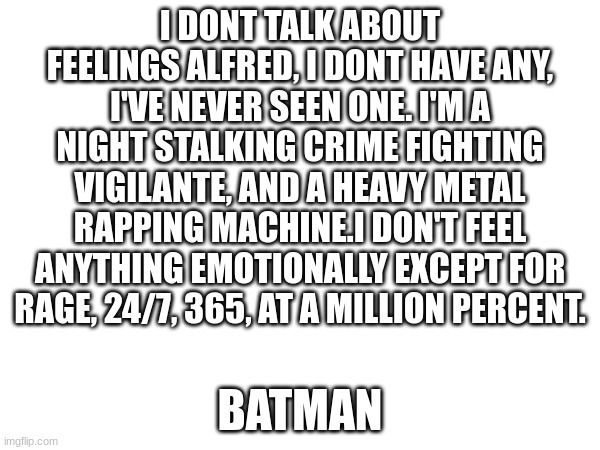 Batman is me | I DONT TALK ABOUT FEELINGS ALFRED, I DONT HAVE ANY, I'VE NEVER SEEN ONE. I'M A NIGHT STALKING CRIME FIGHTING VIGILANTE, AND A HEAVY METAL RAPPING MACHINE.I DON'T FEEL ANYTHING EMOTIONALLY EXCEPT FOR RAGE, 24/7, 365, AT A MILLION PERCENT. BATMAN | image tagged in lego batman | made w/ Imgflip meme maker