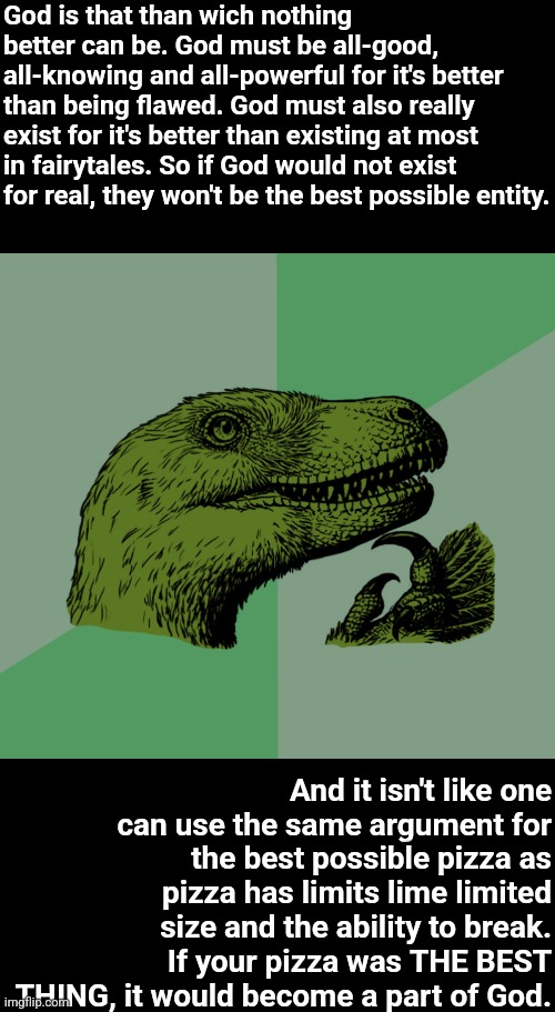 TAKE THAT, ATHIESTS!!! | God is that than wich nothing better can be. God must be all-good, all-knowing and all-powerful for it's better than being flawed. God must also really exist for it's better than existing at most in fairytales. So if God would not exist for real, they won't be the best possible entity. And it isn't like one can use the same argument for the best possible pizza as pizza has limits lime limited size and the ability to break. If your pizza was THE BEST THING, it would become a part of God. | image tagged in accurate philosoraptor,christian,god exists,god,proof,memes | made w/ Imgflip meme maker