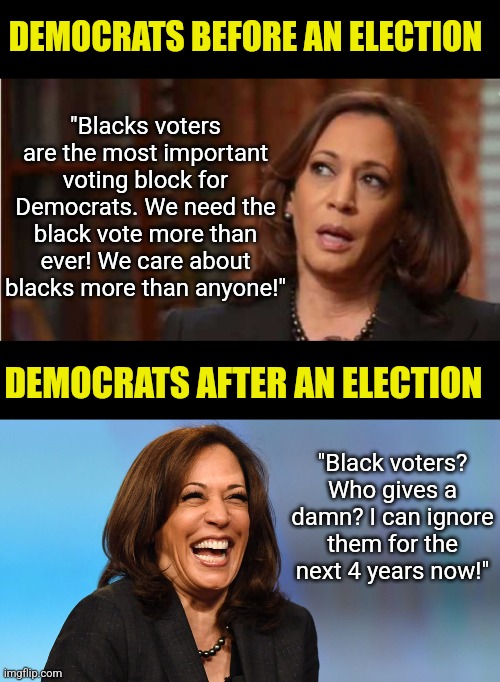 Black Americans... Democrats literally owned your ancestors once. Today they think they still own your vote. What do you think? | "Blacks voters are the most important voting block for Democrats. We need the black vote more than ever! We care about blacks more than anyone!"; DEMOCRATS BEFORE AN ELECTION; DEMOCRATS AFTER AN ELECTION; "Black voters? Who gives a damn? I can ignore them for the next 4 years now!" | image tagged in kamala harris,racism,slavery,stupid liberals,liberal hypocrisy,freedom | made w/ Imgflip meme maker