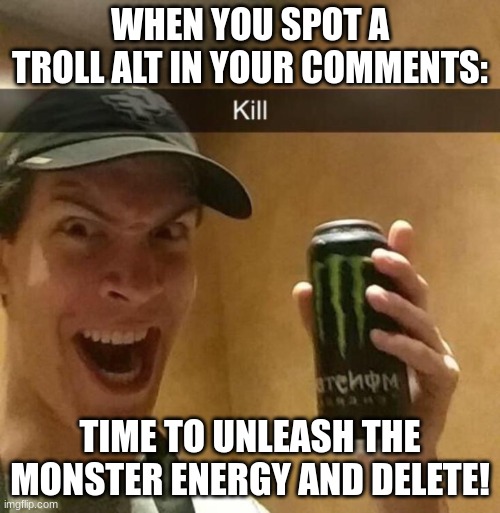 ain't no way ai generated this :| :folded hands: | WHEN YOU SPOT A TROLL ALT IN YOUR COMMENTS:; TIME TO UNLEASH THE MONSTER ENERGY AND DELETE! | image tagged in kill guy | made w/ Imgflip meme maker