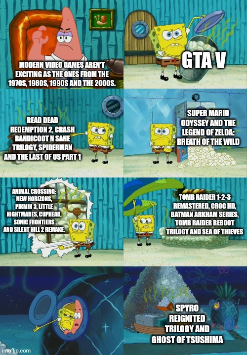 Spongebob diapers meme | GTA V; MODERN VIDEO GAMES AREN'T EXCITING AS THE ONES FROM THE 1970S, 1980S, 1990S AND THE 2000S. SUPER MARIO ODYSSEY AND THE LEGEND OF ZELDA: BREATH OF THE WILD; READ DEAD REDEMPTION 2, CRASH BANDICOOT N SANE TRILOGY, SPIDERMAN AND THE LAST OF US PART 1; ANIMAL CROSSING: NEW HORIZONS, PIKMIN 3, LITTLE NIGHTMARES, CUPHEAD, SONIC FRONTIERS AND SILENT HILL 2 REMAKE. TOMB RAIDER 1-2-3 REMASTERED, CROC HD, BATMAN ARKHAM SERIES, TOMB RAIDER REBOOT TRILOGY AND SEA OF THIEVES; SPYRO REIGNITED TRILOGY AND GHOST OF TSUSHIMA | image tagged in spongebob diapers meme | made w/ Imgflip meme maker