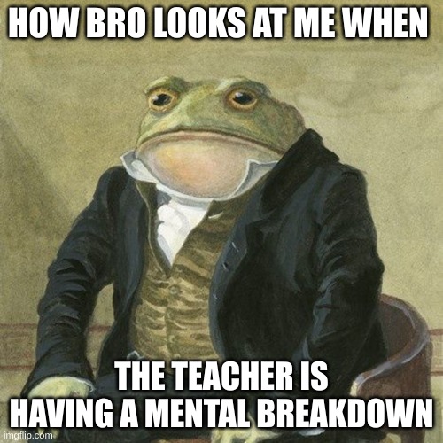 Nah why is this true ask lmao | HOW BRO LOOKS AT ME WHEN; THE TEACHER IS HAVING A MENTAL BREAKDOWN | image tagged in gentlemen it is with great pleasure to inform you that | made w/ Imgflip meme maker