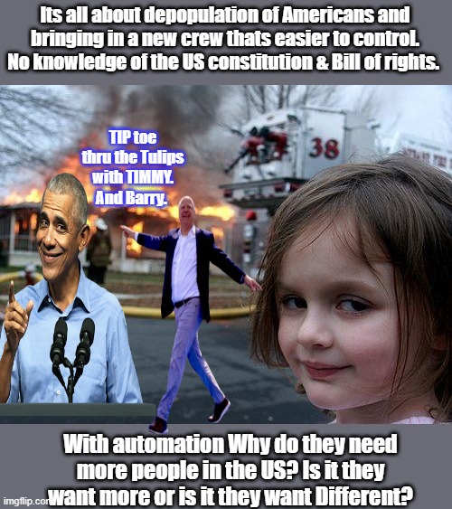 BARRY & MIKE have been exposed both guys were at the  DIDDYs freak offs. Rumor is. | Its all about depopulation of Americans and bringing in a new crew thats easier to control. No knowledge of the US constitution & Bill of rights. TIP toe thru the Tulips with TIMMY. And Barry. With automation Why do they need more people in the US? Is it they want more or is it they want Different? | image tagged in memes,disaster girl | made w/ Imgflip meme maker