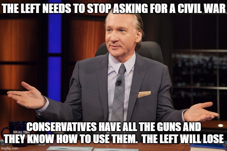 Bill Maher | THE LEFT NEEDS TO STOP ASKING FOR A CIVIL WAR CONSERVATIVES HAVE ALL THE GUNS AND THEY KNOW HOW TO USE THEM.  THE LEFT WILL LOSE | image tagged in bill maher | made w/ Imgflip meme maker