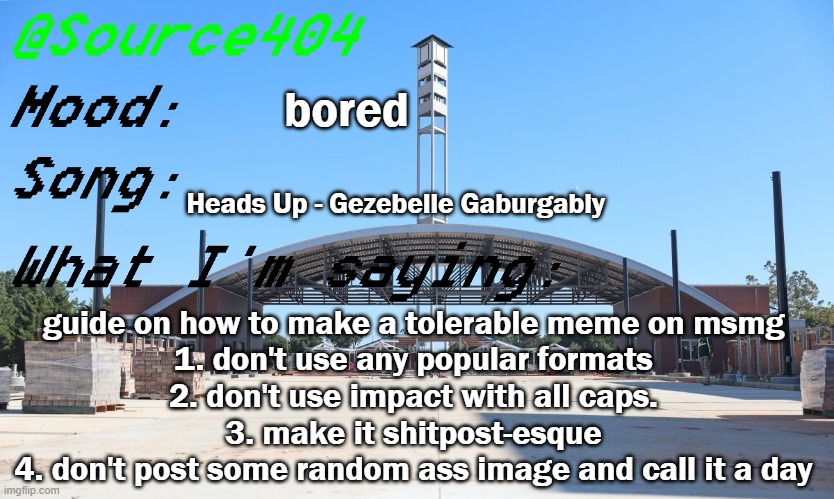 Source's Temp | bored; Heads Up - Gezebelle Gaburgably; guide on how to make a tolerable meme on msmg
1. don't use any popular formats
2. don't use impact with all caps.
3. make it shitpost-esque
4. don't post some random ass image and call it a day | image tagged in source's temp | made w/ Imgflip meme maker