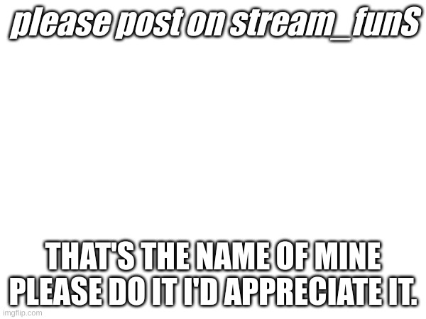 Pleas do itttt | please post on stream_funS; THAT'S THE NAME OF MINE PLEASE DO IT I'D APPRECIATE IT. | image tagged in please | made w/ Imgflip meme maker