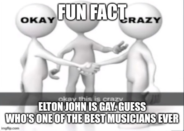 okay this is crazy | FUN FACT; ELTON JOHN IS GAY. GUESS WHO'S ONE OF THE BEST MUSICIANS EVER | image tagged in okay this is crazy | made w/ Imgflip meme maker