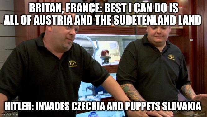 Pawn Stars Best I Can Do | BRITAN, FRANCE: BEST I CAN DO IS ALL OF AUSTRIA AND THE SUDETENLAND LAND; HITLER: INVADES CZECHIA AND PUPPETS SLOVAKIA | image tagged in pawn stars best i can do | made w/ Imgflip meme maker