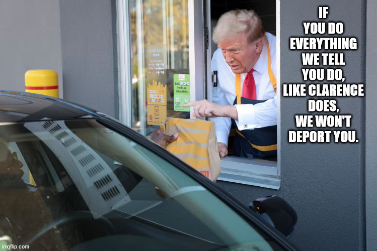 Trump race relations. | IF YOU DO EVERYTHING WE TELL YOU DO, LIKE CLARENCE DOES, WE WON'T DEPORT YOU. | image tagged in donald trump mcdonald's,trump race relations | made w/ Imgflip meme maker