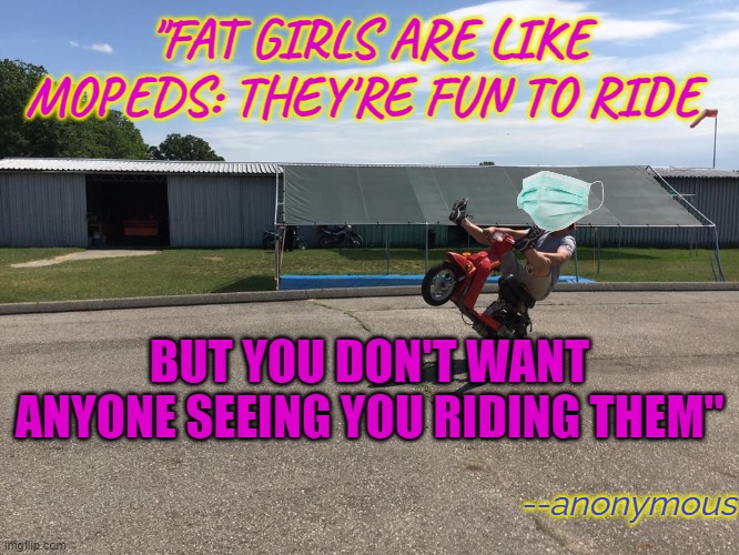 I've Been Told | "FAT GIRLS ARE LIKE MOPEDS: THEY'RE FUN TO RIDE BUT YOU DON'T WANT ANYONE SEEING YOU RIDING THEM" --anonymous | image tagged in moped | made w/ Imgflip meme maker