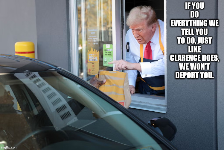 Trump race relations. | IF YOU DO EVERYTHING WE TELL YOU TO DO, JUST LIKE CLARENCE DOES, WE WON'T DEPORT YOU. | image tagged in donald trump mcdonald's,trump race relations,no missing words this time | made w/ Imgflip meme maker