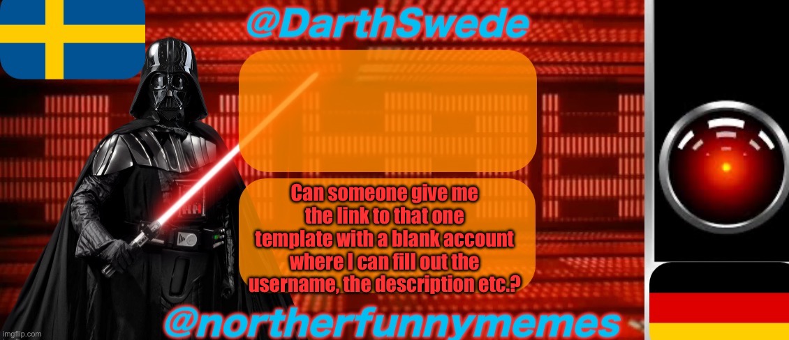 DarthSwede x Northerfunnymemes shared temp | Can someone give me the link to that one template with a blank account where I can fill out the username, the description etc.? | image tagged in darthswede x northerfunnymemes shared temp | made w/ Imgflip meme maker