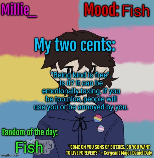 Millie's picrew announcement | Fish; "Being kind is free". Is it? It can be emotionally taxing, if you be too nice, people will use you or be annoyed by you. Fish | image tagged in millie's picrew announcement | made w/ Imgflip meme maker