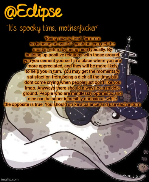 Yap, you needn't read allat. | "Being nice is free", "ermmm so is being an ass!!1!", yeah but you get the most in return by being nice typically. By building up positive relations with those around you you cement yourself in a place where you are more appreciated, and they will be more likely to help you in turn. You may get the momentary satisfaction from being a dick all the time, but dont come crying when people just don't like you lmao. Anyways there should always be a middle ground. People who are mindlessly optimistic and nice can be super incresibly obnoxious, while the opposite is true. You should strike a balance and use each in turn | image tagged in h | made w/ Imgflip meme maker