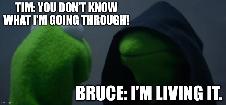 Evil Kermit Meme | TIM: YOU DON’T KNOW WHAT I’M GOING THROUGH! BRUCE: I’M LIVING IT. | image tagged in memes,evil kermit | made w/ Imgflip meme maker
