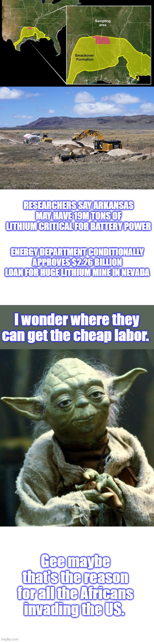 You can bet US citizens will not be hired, i mean they just brought in 15 million miners | RESEARCHERS SAY ARKANSAS MAY HAVE 19M TONS OF LITHIUM CRITICAL FOR BATTERY POWER; ENERGY DEPARTMENT CONDITIONALLY APPROVES $2.26 BILLION LOAN FOR HUGE LITHIUM MINE IN NEVADA; I wonder where they can get the cheap labor. Gee maybe that's the reason for all the Africans invading the US. | image tagged in blank white template,memes,star wars yoda | made w/ Imgflip meme maker