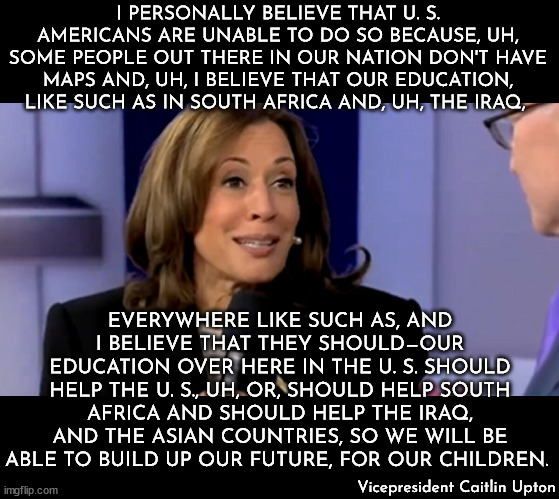 It's Miss Teen South Carolina 2007 all over again... | I PERSONALLY BELIEVE THAT U. S. AMERICANS ARE UNABLE TO DO SO BECAUSE, UH, SOME PEOPLE OUT THERE IN OUR NATION DON'T HAVE MAPS AND, UH, I BELIEVE THAT OUR EDUCATION, LIKE SUCH AS IN SOUTH AFRICA AND, UH, THE IRAQ, EVERYWHERE LIKE SUCH AS, AND I BELIEVE THAT THEY SHOULD—OUR EDUCATION OVER HERE IN THE U. S. SHOULD HELP THE U. S., UH, OR, SHOULD HELP SOUTH AFRICA AND SHOULD HELP THE IRAQ, AND THE ASIAN COUNTRIES, SO WE WILL BE ABLE TO BUILD UP OUR FUTURE, FOR OUR CHILDREN. Vicepresident Caitlin Upton | image tagged in caitlin upton,south carolina,kamala harris,word salad,cnn,idiot | made w/ Imgflip meme maker