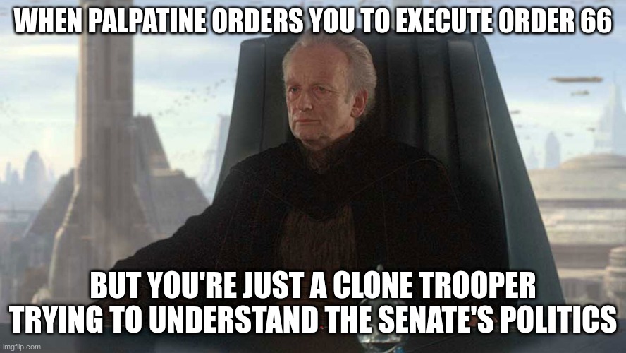 chancellor palpatine | WHEN PALPATINE ORDERS YOU TO EXECUTE ORDER 66; BUT YOU'RE JUST A CLONE TROOPER TRYING TO UNDERSTAND THE SENATE'S POLITICS | image tagged in chancellor palpatine | made w/ Imgflip meme maker