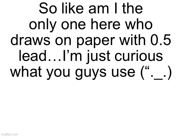 So like am I the only one here who draws on paper with 0.5 lead…I’m just curious what you guys use (“._.) | made w/ Imgflip meme maker