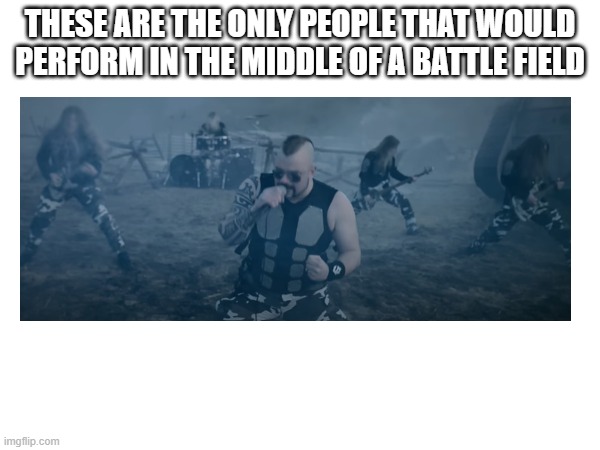 based on meme that i saw in a YT video | THESE ARE THE ONLY PEOPLE THAT WOULD PERFORM IN THE MIDDLE OF A BATTLE FIELD | image tagged in sabaton | made w/ Imgflip meme maker