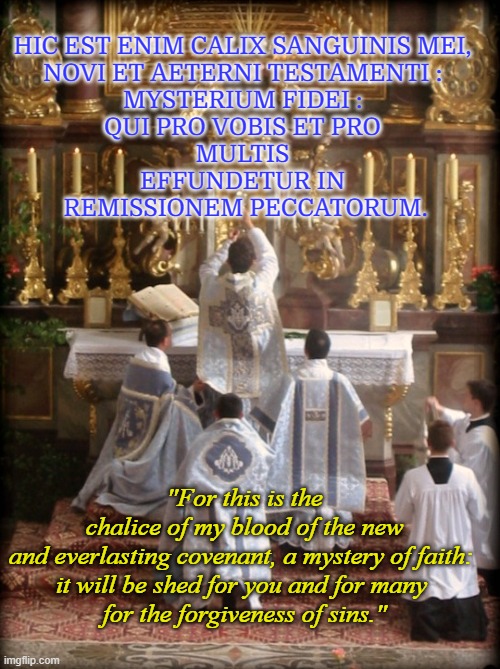 The Minor Elevation | HIC EST ENIM CALIX SANGUINIS MEI, 
NOVI ET AETERNI TESTAMENTI : 
MYSTERIUM FIDEI : 
QUI PRO VOBIS ET PRO 
MULTIS 
EFFUNDETUR IN 
REMISSIONEM PECCATORUM. "For this is the chalice of my blood of the new and everlasting covenant, a mystery of faith: 
it will be shed for you and for many 
for the forgiveness of sins." | image tagged in latin mass | made w/ Imgflip meme maker