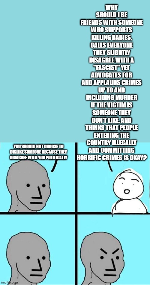 I think I'm good, thanks. | WHY SHOULD I BE FRIENDS WITH SOMEONE WHO SUPPORTS KILLING BABIES, CALLS EVERYONE THEY SLIGHTLY DISAGREE WITH A "FASCIST" YET ADVOCATES FOR AND APPLAUDS CRIMES UP TO AND INCLUDING MURDER IF THE VICTIM IS SOMEONE THEY DON'T LIKE, AND THINKS THAT PEOPLE ENTERING THE COUNTRY ILLEGALLY AND COMMITTING HORRIFIC CRIMES IS OKAY? YOU SHOULD NOT CHOOSE TO DISLIKE SOMEONE BECAUSE THEY DISAGREE WITH YOU POLITICALLY | image tagged in npc meme,memes,liberal hypocrisy | made w/ Imgflip meme maker