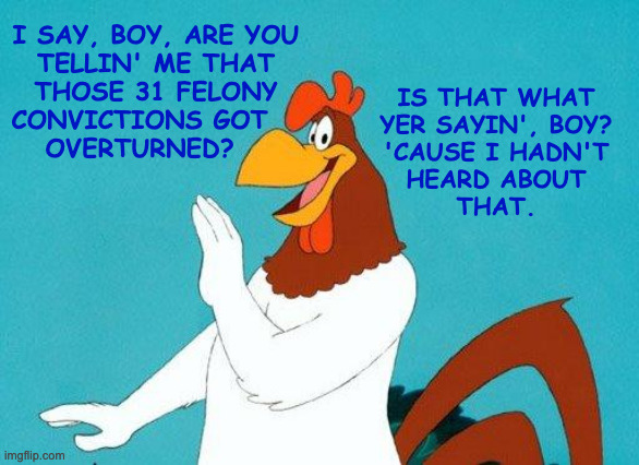 Foghorn Leghorn | I SAY, BOY, ARE YOU
TELLIN' ME THAT
THOSE 31 FELONY
CONVICTIONS GOT   
OVERTURNED? IS THAT WHAT
YER SAYIN', BOY?
'CAUSE I HADN'T
HEARD ABOUT | image tagged in foghorn leghorn | made w/ Imgflip meme maker