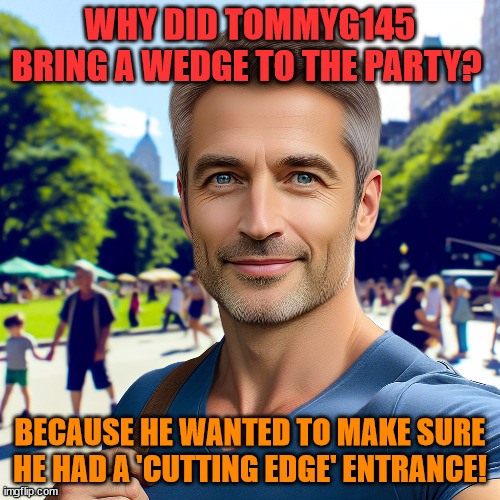 ^_^ | WHY DID TOMMYG145 BRING A WEDGE TO THE PARTY? BECAUSE HE WANTED TO MAKE SURE HE HAD A 'CUTTING EDGE' ENTRANCE! | image tagged in tommyg145 | made w/ Imgflip meme maker