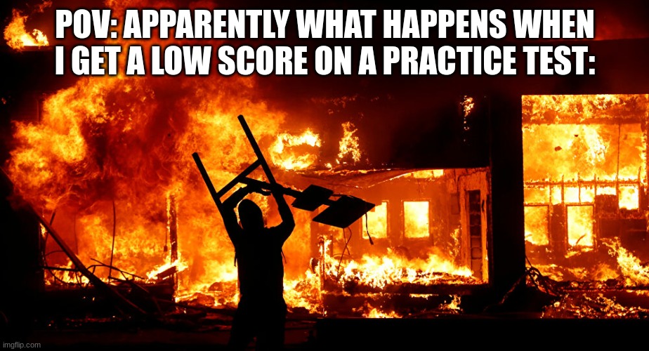 On Fire | POV: APPARENTLY WHAT HAPPENS WHEN I GET A LOW SCORE ON A PRACTICE TEST: | image tagged in on fire | made w/ Imgflip meme maker