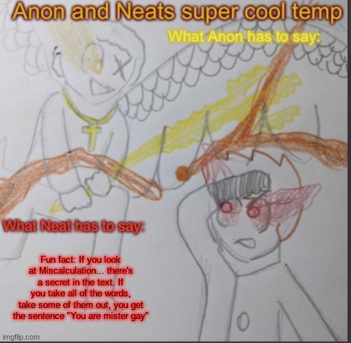 Anon and Neats super cool shared temp | Fun fact: If you look at Miscalculation... there's a secret in the text. If you take all of the words, take some of them out, you get the sentence "You are mister gay" | image tagged in anon and neats super cool shared temp | made w/ Imgflip meme maker