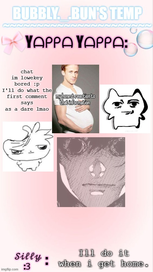 weee wooo wee wooo (ONLY WITHIN REASON) | chat im lowekey bored :p

I'll do what the first comment says as a dare lmao; Ill do it when i get home. | image tagged in bubbly _ bun's temp 00 | made w/ Imgflip meme maker
