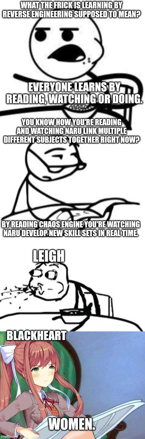 WHAT THE FRICK IS LEARNING BY REVERSE ENGINEERING SUPPOSED TO MEAN? EVERYONE LEARNS BY READING, WATCHING OR DOING. YOU KNOW HOW YOU'RE READING AND WATCHING NARU LINK MULTIPLE DIFFERENT SUBJECTS TOGETHER RIGHT NOW? LEIGH; BY READING CHAOS ENGINE YOU'RE WATCHING NARU DEVELOP NEW SKILL SETS IN REAL TIME. BLACKHEART; WOMEN. | image tagged in cereal guy,memes,cereal guy's daddy,cereal guy spitting,newspaper monika | made w/ Imgflip meme maker