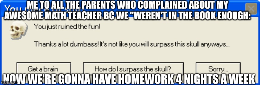 You just ruined the fun! | ME TO ALL THE PARENTS WHO COMPLAINED ABOUT MY AWESOME MATH TEACHER BC WE "WEREN'T IN THE BOOK ENOUGH:; NOW WE'RE GONNA HAVE HOMEWORK 4 NIGHTS A WEEK | image tagged in you just ruined the fun | made w/ Imgflip meme maker