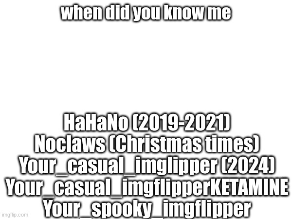 when did you know me; HaHaNo (2019-2021)
Noclaws (Christmas times)
Your_casual_imglipper (2024)
Your_casual_imgflipperKETAMINE
Your_spooky_imgflipper | made w/ Imgflip meme maker