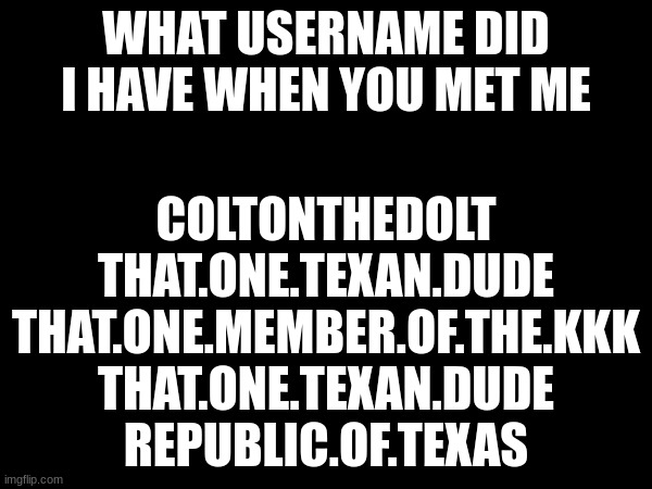 WHAT USERNAME DID I HAVE WHEN YOU MET ME; COLTONTHEDOLT
THAT.ONE.TEXAN.DUDE
THAT.ONE.MEMBER.OF.THE.KKK
THAT.ONE.TEXAN.DUDE
REPUBLIC.OF.TEXAS | made w/ Imgflip meme maker