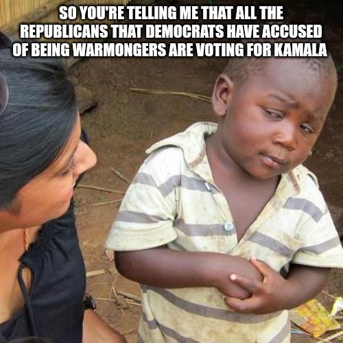 Third World Skeptical Kid Meme | SO YOU'RE TELLING ME THAT ALL THE REPUBLICANS THAT DEMOCRATS HAVE ACCUSED OF BEING WARMONGERS ARE VOTING FOR KAMALA | image tagged in memes,third world skeptical kid | made w/ Imgflip meme maker