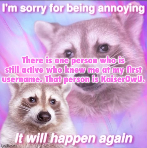 sorry for being annoying | There is one person who is still active who knew me at my first username. That person is KaiserOwU. | image tagged in sorry for being annoying | made w/ Imgflip meme maker