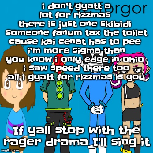 No like I'll actually sing it | i don’t gyatt a lot for rizzmas 
there is just one skibidi 
someone fanum tax the toilet cause kai cenat has to pee 
i’m more sigma than you know i only edge in ohio 
i saw speed there too
all i gyatt for rizzmas is you; If yall stop with the rager drama I'll sing it | image tagged in we forgor weezer | made w/ Imgflip meme maker