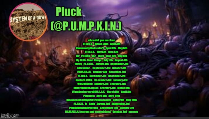 when did you meet me (go in comments) | when did  you meet me

P.L.U.C.K. - March 30th - April 4th
CommunityModerator9 - April 4th - May 6th
P.L.U.C.K. - May 6th - June 6th
Sir_P.L.UC.K._the_Third - June 6th - July 5th
My-Cells-Gone-Rouge - July 5th - August 4th
Purity_P.L.U.C.K.. - August 4th - September 3rd
adrenaline. - September 3rd - October 4th
P.U.M.P.K.I.N. - October 4th - November 3rd
P.L.U.C.K. - November 3rd - December 3rd
SantaP.L.U.C.K. - December 3rd - January 3rd
WatZatPluck - January 3rd - February 3rd
SilverShootScorpion - February 3rd - March 5th
1YearAnniversaryOfP.L.U.C.K. - March 5th - April 4th
Pluckotic - April 4th - April 19th

pluckaccidentallydeletedhisaccount - April 19th - May 15th

P.L.U.C.K._Is_Back - August 3rd - September 3rd
Pdiddydidnothingwrong - September 3rd - October 3rd
P.U.M.P.K.I.N. (current and second time) - October 3rd - present | image tagged in p u m p k i n announcement thanks corpse | made w/ Imgflip meme maker