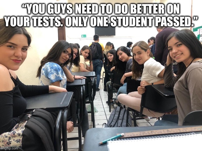 Girls in class looking back | “YOU GUYS NEED TO DO BETTER ON YOUR TESTS. ONLY ONE STUDENT PASSED.” | image tagged in girls in class looking back,school | made w/ Imgflip meme maker