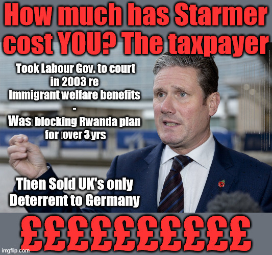 The Cost of Starmer? - Rwanda plan #TwoTierKeir #FreeGearKeir | WELCOME TO LABOUR CORRUPTION !!! 'DESTROY'; Starmer on course to . . . HEY STARMER - LET'S GET DOWN TO BUSINESS ! #TwoTierKeir #FreeGearKeir; 1/100 HERE ILLEGALLY; NEVA 4GET 2024; LORD WAHEED ALLI; AMNESTY FOR ALL ILLEGALS; SIR KEIR STARMER MP; MUSLIM VOTES MATTER; BLOOD ON STARMERS HANDS? BURNHAM; TAXI FOR RAYNER ? #RR4PM;100'S MORE TAX COLLECTORS; HIGHER TAXES UNDER LABOUR; WE'RE COMING FOR YOU; LABOUR PLEDGES TO CLAMP DOWN ON TAX DODGERS; HIGHER TAXES UNDER LABOUR; RACHEL REEVES ANGELA RAYNER BOVVERED? HIGHER TAXES UNDER LABOUR; RISKS OF VOTING LABOUR; * EU RE ENTRY? * MASS IMMIGRATION? * BUILD ON GREENBELT? * RAYNER AS OUR PM? * ULEZ 20 MPH FINES?* HIGHER TAXES? * UK FLAG CHANGE? * MUSLIM TAKEOVER? * END OF CHRISTIANITY? * ECONOMIC COLLAPSE? TRIPLE LOCK' ANNELIESE DODDS RWANDA PLAN QUID PRO QUO UK NOT TAKING ITS FAIR SHARE, EU EXCHANGE DEAL = PEOPLE TRAFFICKING !!! STARMER TO BETRAY BRITAIN, #BURDEN SHARING #IMMIGRATION #STARMEROUT #LABOUR #WEARECORBYN #KEIRSTARMER #DIANEABBOTT #MCDONNELL #CULTOFCORBYN #LABOURISDEAD #LABOURRACISM #SOCIALISTSUNDAY #NEVERVOTELABOUR #SOCIALISTANYDAY #ANTISEMITISM #SAVILE #SAVILEGATE #PAEDO #WORBOYS #GROOMINGGANGS #PAEDOPHILE #ILLEGALIMMIGRATION #INVASION #STARMERISWRONG #SIRSOFTIE #SIRSOFTY #BLAIR #STEROIDS AKA KEITH ABBOTT #TWOTIERKEIR; BUT THEY; VOTED STARMER ! #TWOTIERKEIR; #TWOTIERKEIR; YVETTE COOPER; BLOOD ON THE HANDS OF YVETTE COOPER & STARMER; #2NDGEARKEIR; STARMER 'SURRENDER' TO THE EU? 4 DAY WEEK; BLACK HOLE; 6PM FRI; #TWOTIERKEIR; #STARMEROUT; TWO HOMES RAYNER; PULLING UP LADDER FROM WORKING PEOPLE STARMER TO SCRAP THATCHERS 'RIGHT TO BUY' SCHEME? WINTER FUEL PAYMENTS? THE; GRIFTERS; HEY - WHERE'S OUR FREE STUFF? CAP'T HYPOCRITE PENSIONERS TO FREEZE #TWOTIERKEIR; HYPOCRITE RAYNER TO SCRAP 'RIGHT TO BUY'? HOUSE ILLEGAL MIGRANTS ??? SMASH GANGS; BAN SMOKING; NEVER, EVER; HOW DOES STARMER NEGATE UK LAW? LAWLESS BRITAIN !!! 'ILLEGAL' = 'IRREGULAR'; UNDER STARMER'S; 'ILLEGAL' V 'IRREGULAR'; SO MUCH FOR BREXIT, FAST-TRACKING RIOTERS, #TWOTIERKEIR; ELECTION PLEDGE STARMER LIED TO US !!! SIR KEIR RODNEY STARMER; #TRIPLELOCK; SMEG HEAD CONCEDES; TITCHY STARMER; 'PUTTING COUNTRY FIRST'; PARTY SECOND; ON TOP OF THE £480M ALREADY GIVEN TO FRANCE TO 'STOP THE BOATS';LABOUR PLEDGE 'URBAN CENTRES' TO HELP HOUSE 'OUR FAIR SHARE' OF OUR NEW MIGRANT FRIENDS; NEW HOME FOR OUR NEW IMMIGRANT FRIENDS !!! THE ONLY WAY TO KEEP THE ILLEGAL IMMIGRANTS IN THE UK; CITIZENSHIP FOR ALL, COVER WITH A LIE! 'SMASH THE GANGS'; LABOUR AXE PENSIONERS WINTER FUEL PAYMENTS; #TwoTierKeir #FreeGearKeir; Yvette Cooper; 'GIVING OUR COUNTRY AWAY'; UNDER STARMER ! CHANGE; HOW MUCH TO GET YOU TO RESIGN? #TWOTIERKEIR #FREEGEARKEIR; When; 'STARMER IS CANCELLED' !!! WHO'S GONNA TAKE OVER? Was; over 3; Then Sold UK's only Deterrent to Germany | image tagged in illegal immigration,stop boats rwanda,palestine hamas muslim vote,twotierkeir freegearkeir,labourisdead,germany | made w/ Imgflip meme maker