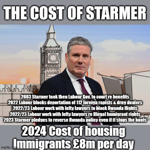 The Cost of Starmer - illegal  migration - #TwoTierKeir #FreeGearKeir | WELCOME TO LABOUR CORRUPTION !!! 'DESTROY'; Starmer on course to . . . HEY STARMER - LET'S GET DOWN TO BUSINESS ! #TwoTierKeir #FreeGearKeir; 1/100 HERE ILLEGALLY; NEVA 4GET 2024; LORD WAHEED ALLI; AMNESTY FOR ALL ILLEGALS; SIR KEIR STARMER MP; MUSLIM VOTES MATTER; BLOOD ON STARMERS HANDS? BURNHAM; TAXI FOR RAYNER ? #RR4PM;100'S MORE TAX COLLECTORS; HIGHER TAXES UNDER LABOUR; WE'RE COMING FOR YOU; LABOUR PLEDGES TO CLAMP DOWN ON TAX DODGERS; HIGHER TAXES UNDER LABOUR; RACHEL REEVES ANGELA RAYNER BOVVERED? HIGHER TAXES UNDER LABOUR; RISKS OF VOTING LABOUR; * EU RE ENTRY? * MASS IMMIGRATION? * BUILD ON GREENBELT? * RAYNER AS OUR PM? * ULEZ 20 MPH FINES?* HIGHER TAXES? * UK FLAG CHANGE? * MUSLIM TAKEOVER? * END OF CHRISTIANITY? * ECONOMIC COLLAPSE? TRIPLE LOCK' ANNELIESE DODDS RWANDA PLAN QUID PRO QUO UK NOT TAKING ITS FAIR SHARE, EU EXCHANGE DEAL = PEOPLE TRAFFICKING !!! STARMER TO BETRAY BRITAIN, #BURDEN SHARING #IMMIGRATION #STARMEROUT #LABOUR #WEARECORBYN #KEIRSTARMER #DIANEABBOTT #MCDONNELL #CULTOFCORBYN #LABOURISDEAD #LABOURRACISM #SOCIALISTSUNDAY #NEVERVOTELABOUR #SOCIALISTANYDAY #ANTISEMITISM #SAVILE #SAVILEGATE #PAEDO #WORBOYS #GROOMINGGANGS #PAEDOPHILE #ILLEGALIMMIGRATION #INVASION #STARMERISWRONG #SIRSOFTIE #SIRSOFTY #BLAIR #STEROIDS AKA KEITH ABBOTT #TWOTIERKEIR; BUT THEY; VOTED STARMER ! #TWOTIERKEIR; #TWOTIERKEIR; YVETTE COOPER; BLOOD ON THE HANDS OF YVETTE COOPER & STARMER; #2NDGEARKEIR; STARMER 'SURRENDER' TO THE EU? 4 DAY WEEK; BLACK HOLE; 6PM FRI; #TWOTIERKEIR; #STARMEROUT; TWO HOMES RAYNER; PULLING UP LADDER FROM WORKING PEOPLE STARMER TO SCRAP THATCHERS 'RIGHT TO BUY' SCHEME? WINTER FUEL PAYMENTS? THE; GRIFTERS; HEY - WHERE'S OUR FREE STUFF? CAP'T HYPOCRITE PENSIONERS TO FREEZE #TWOTIERKEIR; HYPOCRITE RAYNER TO SCRAP 'RIGHT TO BUY'? HOUSE ILLEGAL MIGRANTS ??? SMASH GANGS; BAN SMOKING; NEVER, EVER; HOW DOES STARMER NEGATE UK LAW? LAWLESS BRITAIN !!! 'ILLEGAL' = 'IRREGULAR'; UNDER STARMER'S; 'ILLEGAL' V 'IRREGULAR'; SO MUCH FOR BREXIT, FAST-TRACKING RIOTERS, #TWOTIERKEIR; ELECTION PLEDGE STARMER LIED TO US !!! SIR KEIR RODNEY STARMER; #TRIPLELOCK; SMEG HEAD CONCEDES; TITCHY STARMER; 'PUTTING COUNTRY FIRST'; PARTY SECOND; ON TOP OF THE £480M ALREADY GIVEN TO FRANCE TO 'STOP THE BOATS';LABOUR PLEDGE 'URBAN CENTRES' TO HELP HOUSE 'OUR FAIR SHARE' OF OUR NEW MIGRANT FRIENDS; NEW HOME FOR OUR NEW IMMIGRANT FRIENDS !!! THE ONLY WAY TO KEEP THE ILLEGAL IMMIGRANTS IN THE UK; CITIZENSHIP FOR ALL, COVER WITH A LIE! 'SMASH THE GANGS'; LABOUR AXE PENSIONERS WINTER FUEL PAYMENTS; #TwoTierKeir #FreeGearKeir; Yvette Cooper; 'GIVING OUR COUNTRY AWAY'; UNDER STARMER ! CHANGE; HOW MUCH TO GET YOU TO RESIGN? #TWOTIERKEIR #FREEGEARKEIR; When; 'STARMER IS CANCELLED' !!! WHO'S GONNA TAKE OVER? 2024 | image tagged in illegal immigration,stop boats rwanda,palestine hamas muslim vote,twotierkeir freegearkeir,starmerout labourout,working people | made w/ Imgflip meme maker