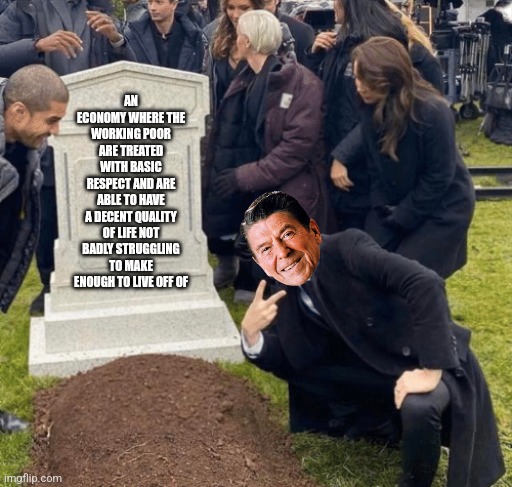 The economic despair you still suffer to this day can be traced back to Ronald Reagan's presidency | AN ECONOMY WHERE THE WORKING POOR ARE TREATED WITH BASIC RESPECT AND ARE ABLE TO HAVE A DECENT QUALITY OF LIFE NOT BADLY STRUGGLING TO MAKE ENOUGH TO LIVE OFF OF | image tagged in grant gustin over grave,ronald reagan,scumbag republicans,economics,poverty,history | made w/ Imgflip meme maker