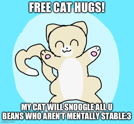 I need lots of cat hug | FREE CAT HUGS! MY CAT WILL SNOOGLE ALL U BEANS WHO AREN’T MENTALLY STABLE:3 | image tagged in cat hug 3 | made w/ Imgflip meme maker