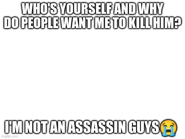 WHO'S YOURSELF AND WHY DO PEOPLE WANT ME TO KILL HIM? I'M NOT AN ASSASSIN GUYS😭 | made w/ Imgflip meme maker