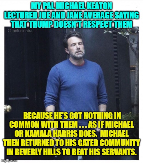 These multi-millionaire leftist celebrities like Keaton are the very definition of self-absorbed narcissists. | MY PAL MICHAEL KEATON LECTURED JOE AND JANE AVERAGE SAYING THAT TRUMP DOESN'T RESPECT THEM; BECAUSE HE'S GOT NOTHING IN COMMON WITH THEM . . . AS IF MICHAEL OR KAMALA HARRIS DOES.  MICHAEL THEN RETURNED TO HIS GATED COMMUNITY IN BEVERLY HILLS TO BEAT HIS SERVANTS. | image tagged in yep | made w/ Imgflip meme maker