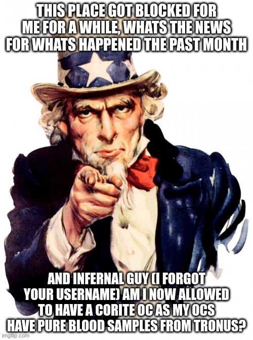 Or am I gonna get yelled at here? | THIS PLACE GOT BLOCKED FOR ME FOR A WHILE, WHATS THE NEWS FOR WHATS HAPPENED THE PAST MONTH; AND INFERNAL GUY (I FORGOT YOUR USERNAME) AM I NOW ALLOWED TO HAVE A CORITE OC AS MY OCS HAVE PURE BLOOD SAMPLES FROM TRONUS? | image tagged in memes,uncle sam | made w/ Imgflip meme maker