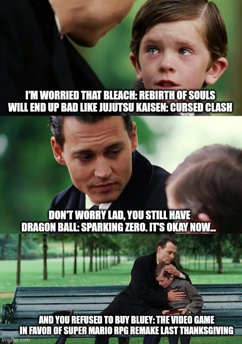 Finding Neverland Meme | I'M WORRIED THAT BLEACH: REBIRTH OF SOULS WILL END UP BAD LIKE JUJUTSU KAISEN: CURSED CLASH; DON'T WORRY LAD, YOU STILL HAVE DRAGON BALL: SPARKING ZERO. IT'S OKAY NOW... AND YOU REFUSED TO BUY BLUEY: THE VIDEO GAME IN FAVOR OF SUPER MARIO RPG REMAKE LAST THANKSGIVING | image tagged in memes,finding neverland,jujutsu kaisen,bleach,super mario rpg,thanksgiving | made w/ Imgflip meme maker